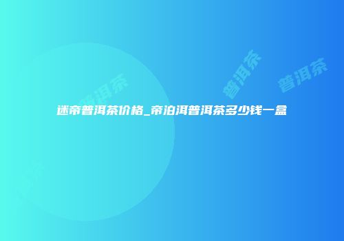 迷帝普洱茶价格_帝泊洱普洱茶多少钱一盒