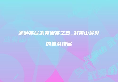 哪种茶居武夷岩茶之首_武夷山最好的岩茶排名