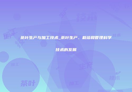 茶叶生产与加工技术_茶叶生产、栽培和管理科学技术的发展