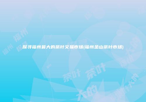 探寻福州最大的茶叶交易市场(福州金山茶叶市场)