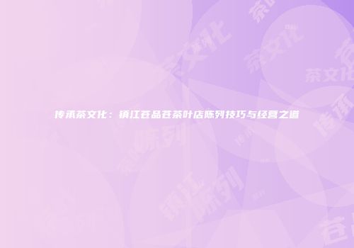 传承茶文化：镇江苍品苍茶叶店陈列技巧与经营之道