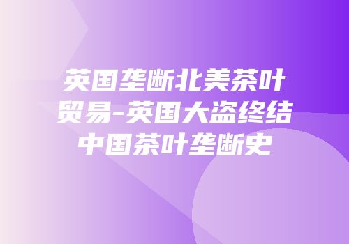 英国垄断北美茶叶贸易-英国大盗终结中国茶叶垄断史