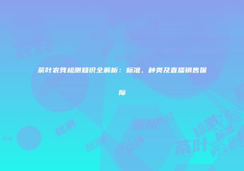 茶叶农残检测知识全解析：标准、种类及直播销售保障
