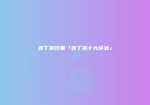 苦丁茶效果「苦丁茶十大坏处」