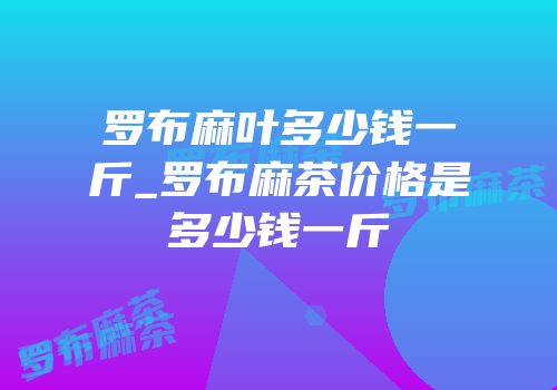 罗布麻叶多少钱一斤_罗布麻茶价格是多少钱一斤