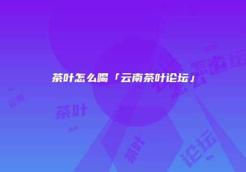 茶叶怎么喝「云南茶叶论坛」