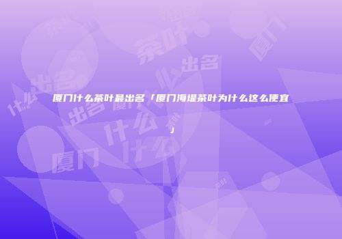 厦门什么茶叶最出名「厦门海堤茶叶为什么这么便宜」