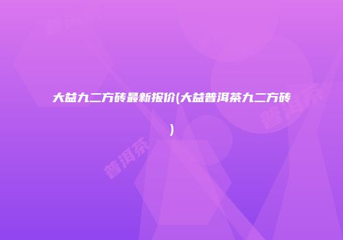 大益九二方砖最新报价(大益普洱茶九二方砖)