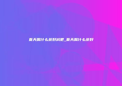 夏天喝什么茶好减肥_夏天喝什么茶好