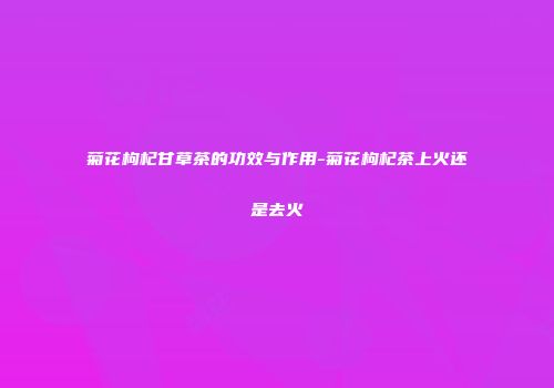 菊花枸杞甘草茶的功效与作用-菊花枸杞茶上火还是去火