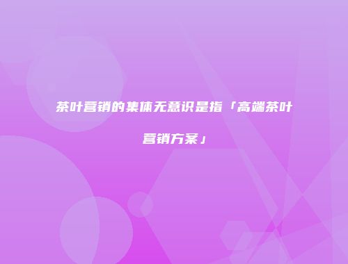 茶叶营销的集体无意识是指「高端茶叶营销方案」