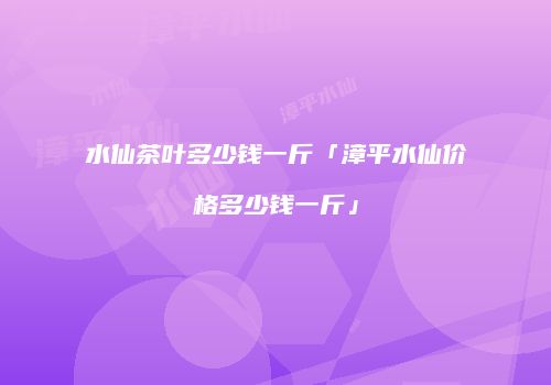 水仙茶叶多少钱一斤「漳平水仙价格多少钱一斤」