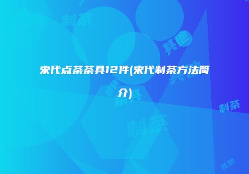 宋代点茶茶具12件(宋代制茶方法简介)