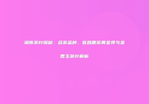 湖南茶叶探秘：名茶品种、宜昌鹿苑黄金芽与金香玉茶叶解析