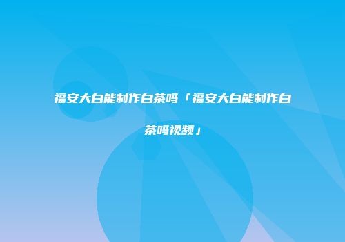福安大白能制作白茶吗「福安大白能制作白茶吗视频」