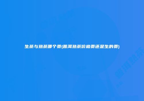 生茶与熟茶哪个贵(普洱熟茶价格贵还是生的贵)