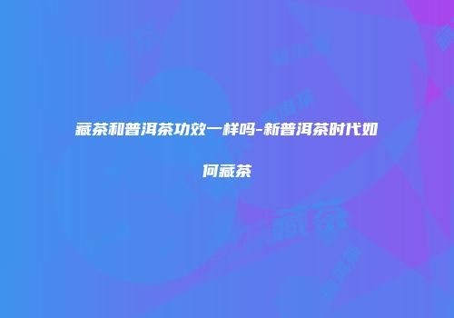 藏茶和普洱茶功效一样吗-新普洱茶时代如何藏茶