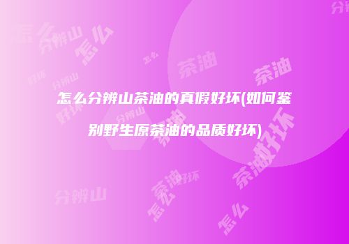怎么分辨山茶油的真假好坏(如何鉴别野生原茶油的品质好坏)