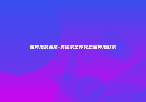 如何泡茶品茶-资深茶艺师教您如何泡好茶