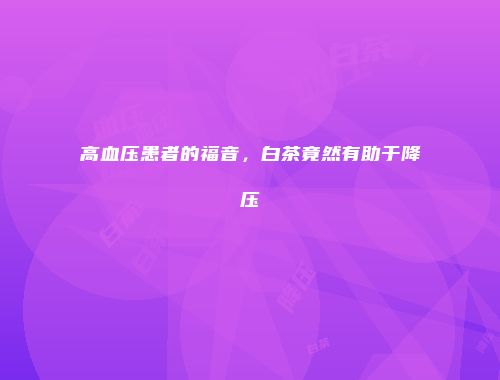 高血压患者的福音，白茶竟然有助于降压