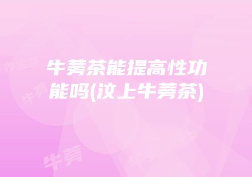 牛蒡茶能提高性功能吗(汶上牛蒡茶)