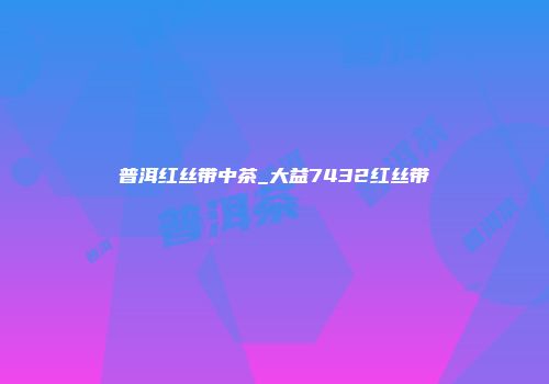 普洱红丝带中茶_大益7432红丝带