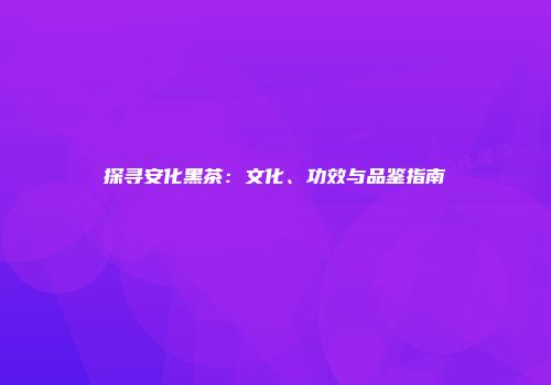 探寻安化黑茶：文化、功效与品鉴指南