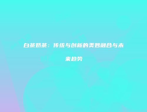 白茶奶茶：传统与创新的美妙融合与未来趋势