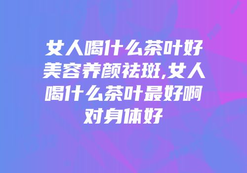 女人喝什么茶叶好美容养颜祛斑,女人喝什么茶叶最好啊对身体好