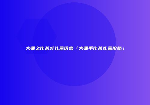 大师之作茶叶礼盒价格「大师手作茶礼盒价格」