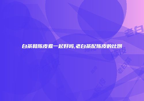 白茶和陈皮煮一起好吗,老白茶配陈皮的比例
