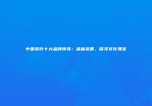 中国茶叶十大品牌传奇：品味茶香，探寻文化瑰宝