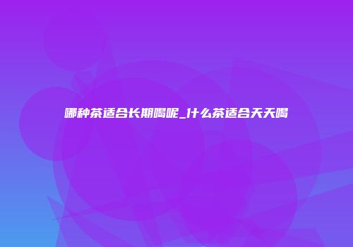 哪种茶适合长期喝呢_什么茶适合天天喝