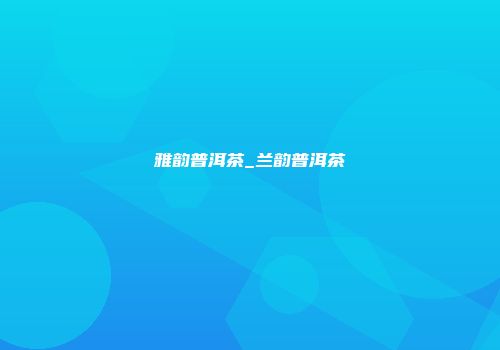 雅韵普洱茶_兰韵普洱茶