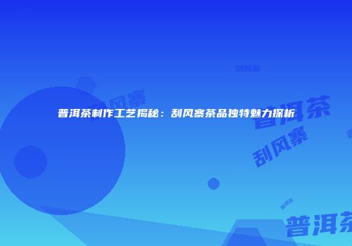 普洱茶制作工艺揭秘：刮风寨茶品独特魅力探析