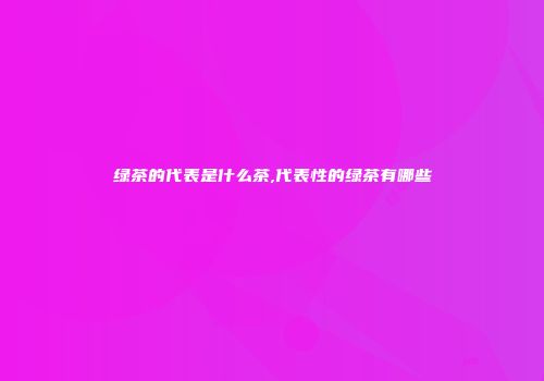 绿茶的代表是什么茶,代表性的绿茶有哪些