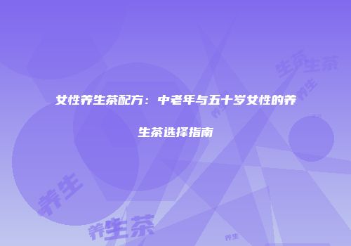 女性养生茶配方：中老年与五十岁女性的养生茶选择指南