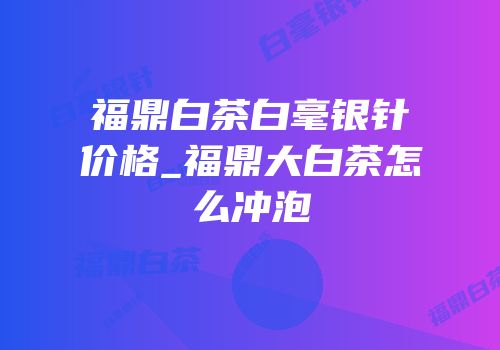 福鼎白茶白毫银针价格_福鼎大白茶怎么冲泡