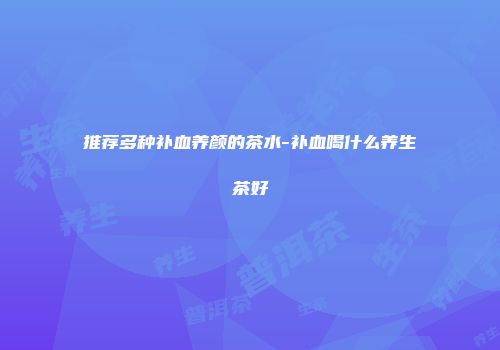 推荐多种补血养颜的茶水-补血喝什么养生茶好