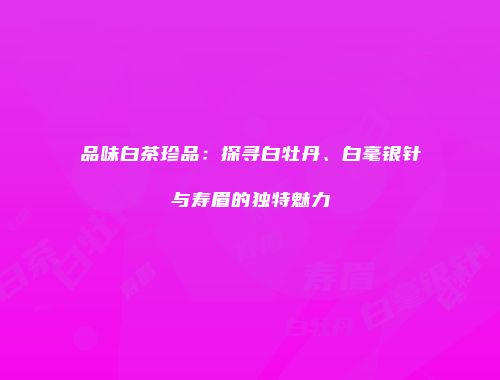 品味白茶珍品：探寻白牡丹、白毫银针与寿眉的独特魅力
