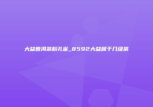 大益普洱茶粉孔雀_8592大益属于几级茶