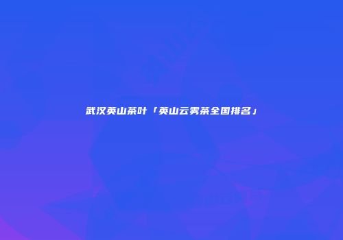 武汉英山茶叶「英山云雾茶全国排名」
