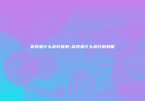 茶饼是什么茶叶做的-茶饼是什么茶叶做的呢