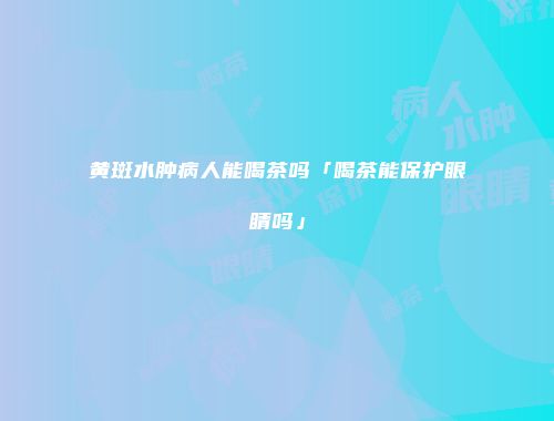 黄斑水肿病人能喝茶吗「喝茶能保护眼睛吗」