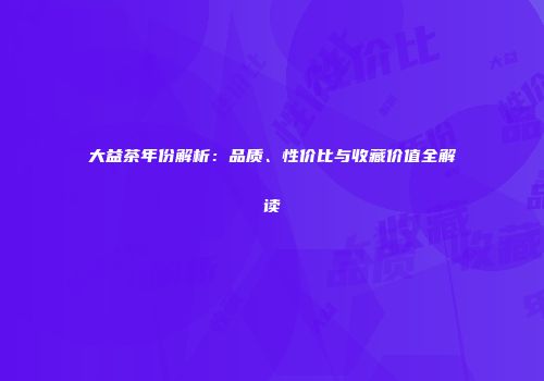 大益茶年份解析：品质、性价比与收藏价值全解读