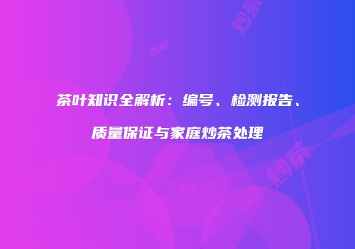 茶叶知识全解析：编号、检测报告、质量保证与家庭炒茶处理