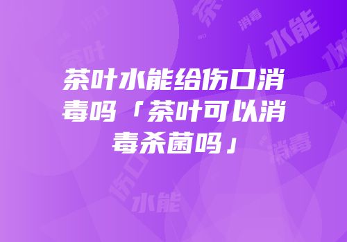 茶叶水能给伤口消毒吗「茶叶可以消毒杀菌吗」