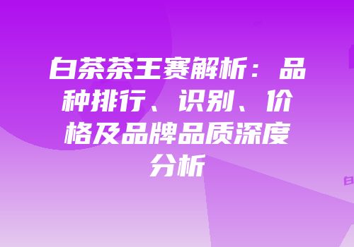白茶茶王赛解析：品种排行、识别、价格及品牌品质深度分析