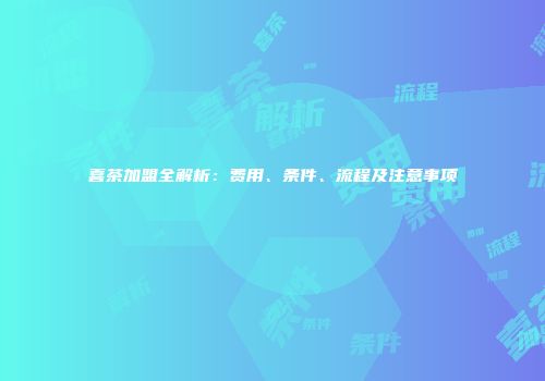 喜茶加盟全解析：费用、条件、流程及注意事项