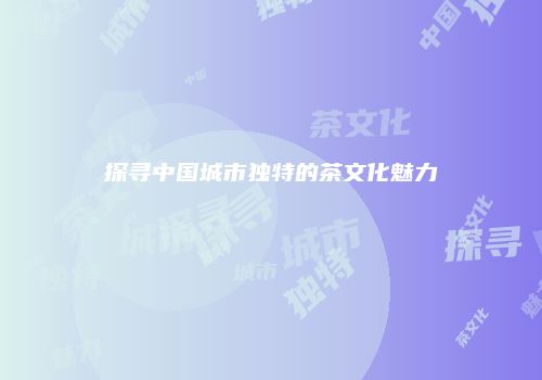 探寻中国城市独特的茶文化魅力